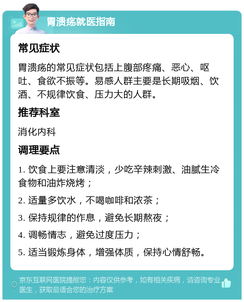 胃溃疡就医指南 常见症状 胃溃疡的常见症状包括上腹部疼痛、恶心、呕吐、食欲不振等。易感人群主要是长期吸烟、饮酒、不规律饮食、压力大的人群。 推荐科室 消化内科 调理要点 1. 饮食上要注意清淡，少吃辛辣刺激、油腻生冷食物和油炸烧烤； 2. 适量多饮水，不喝咖啡和浓茶； 3. 保持规律的作息，避免长期熬夜； 4. 调畅情志，避免过度压力； 5. 适当锻炼身体，增强体质，保持心情舒畅。