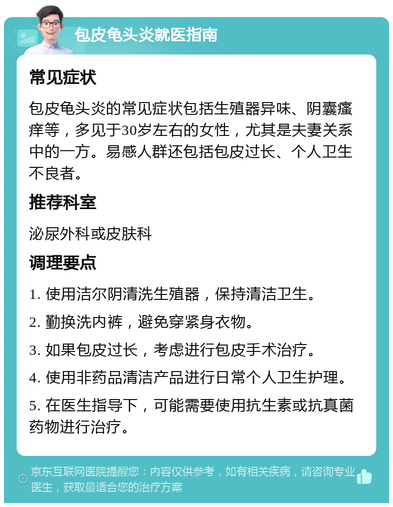 包皮龟头炎就医指南 常见症状 包皮龟头炎的常见症状包括生殖器异味、阴囊瘙痒等，多见于30岁左右的女性，尤其是夫妻关系中的一方。易感人群还包括包皮过长、个人卫生不良者。 推荐科室 泌尿外科或皮肤科 调理要点 1. 使用洁尔阴清洗生殖器，保持清洁卫生。 2. 勤换洗内裤，避免穿紧身衣物。 3. 如果包皮过长，考虑进行包皮手术治疗。 4. 使用非药品清洁产品进行日常个人卫生护理。 5. 在医生指导下，可能需要使用抗生素或抗真菌药物进行治疗。