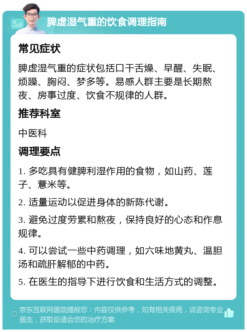 脾虚湿气重的饮食调理指南 常见症状 脾虚湿气重的症状包括口干舌燥、早醒、失眠、烦躁、胸闷、梦多等。易感人群主要是长期熬夜、房事过度、饮食不规律的人群。 推荐科室 中医科 调理要点 1. 多吃具有健脾利湿作用的食物，如山药、莲子、薏米等。 2. 适量运动以促进身体的新陈代谢。 3. 避免过度劳累和熬夜，保持良好的心态和作息规律。 4. 可以尝试一些中药调理，如六味地黄丸、温胆汤和疏肝解郁的中药。 5. 在医生的指导下进行饮食和生活方式的调整。