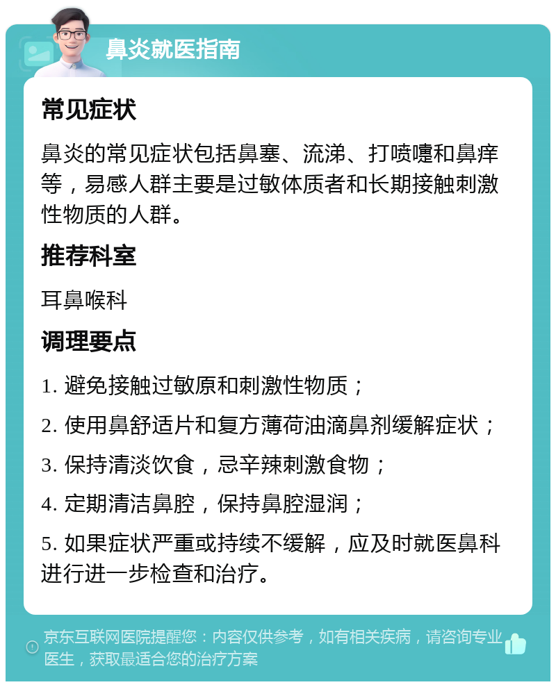 鼻炎就医指南 常见症状 鼻炎的常见症状包括鼻塞、流涕、打喷嚏和鼻痒等，易感人群主要是过敏体质者和长期接触刺激性物质的人群。 推荐科室 耳鼻喉科 调理要点 1. 避免接触过敏原和刺激性物质； 2. 使用鼻舒适片和复方薄荷油滴鼻剂缓解症状； 3. 保持清淡饮食，忌辛辣刺激食物； 4. 定期清洁鼻腔，保持鼻腔湿润； 5. 如果症状严重或持续不缓解，应及时就医鼻科进行进一步检查和治疗。