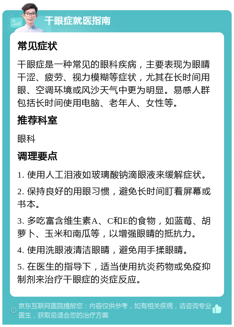 干眼症就医指南 常见症状 干眼症是一种常见的眼科疾病，主要表现为眼睛干涩、疲劳、视力模糊等症状，尤其在长时间用眼、空调环境或风沙天气中更为明显。易感人群包括长时间使用电脑、老年人、女性等。 推荐科室 眼科 调理要点 1. 使用人工泪液如玻璃酸钠滴眼液来缓解症状。 2. 保持良好的用眼习惯，避免长时间盯着屏幕或书本。 3. 多吃富含维生素A、C和E的食物，如蓝莓、胡萝卜、玉米和南瓜等，以增强眼睛的抵抗力。 4. 使用洗眼液清洁眼睛，避免用手揉眼睛。 5. 在医生的指导下，适当使用抗炎药物或免疫抑制剂来治疗干眼症的炎症反应。