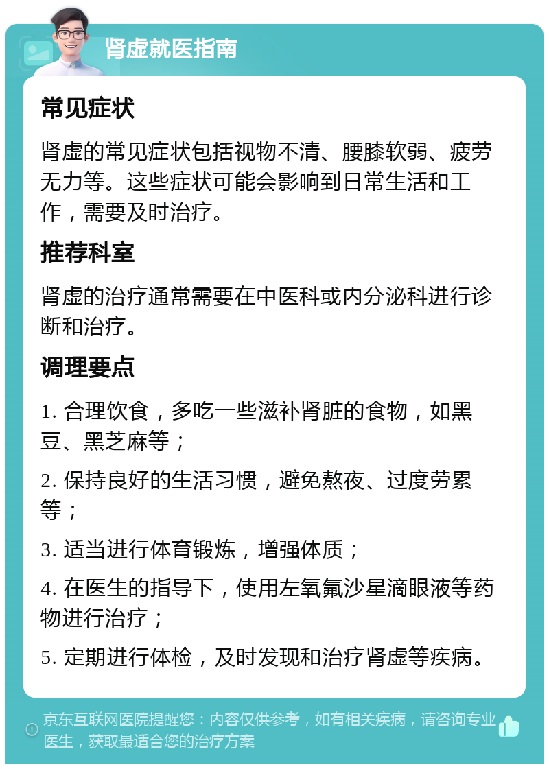 肾虚就医指南 常见症状 肾虚的常见症状包括视物不清、腰膝软弱、疲劳无力等。这些症状可能会影响到日常生活和工作，需要及时治疗。 推荐科室 肾虚的治疗通常需要在中医科或内分泌科进行诊断和治疗。 调理要点 1. 合理饮食，多吃一些滋补肾脏的食物，如黑豆、黑芝麻等； 2. 保持良好的生活习惯，避免熬夜、过度劳累等； 3. 适当进行体育锻炼，增强体质； 4. 在医生的指导下，使用左氧氟沙星滴眼液等药物进行治疗； 5. 定期进行体检，及时发现和治疗肾虚等疾病。