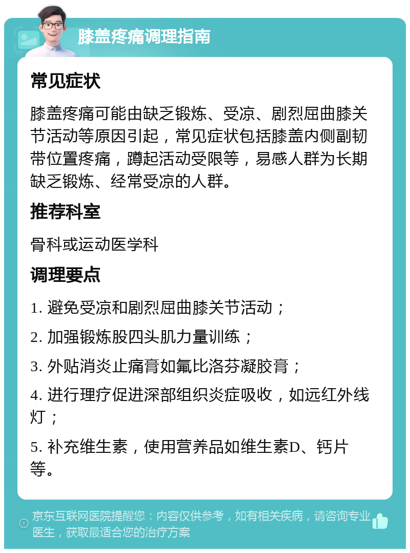 膝盖疼痛调理指南 常见症状 膝盖疼痛可能由缺乏锻炼、受凉、剧烈屈曲膝关节活动等原因引起，常见症状包括膝盖内侧副韧带位置疼痛，蹲起活动受限等，易感人群为长期缺乏锻炼、经常受凉的人群。 推荐科室 骨科或运动医学科 调理要点 1. 避免受凉和剧烈屈曲膝关节活动； 2. 加强锻炼股四头肌力量训练； 3. 外贴消炎止痛膏如氟比洛芬凝胶膏； 4. 进行理疗促进深部组织炎症吸收，如远红外线灯； 5. 补充维生素，使用营养品如维生素D、钙片等。