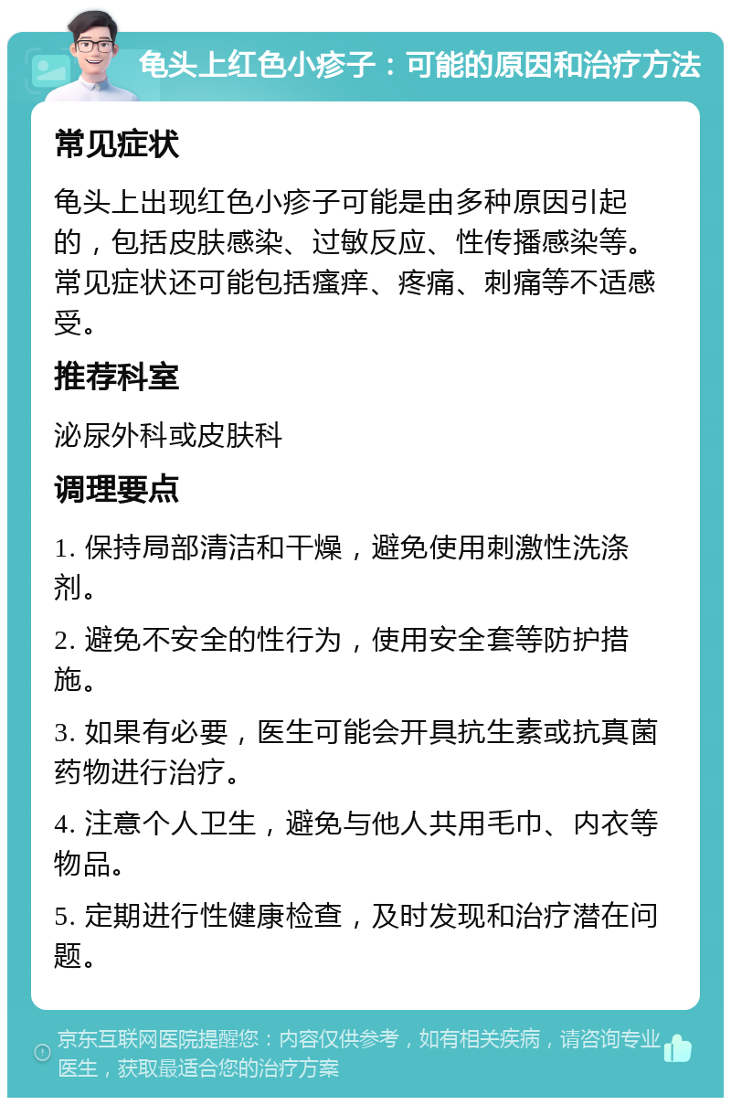 龟头上红色小疹子：可能的原因和治疗方法 常见症状 龟头上出现红色小疹子可能是由多种原因引起的，包括皮肤感染、过敏反应、性传播感染等。常见症状还可能包括瘙痒、疼痛、刺痛等不适感受。 推荐科室 泌尿外科或皮肤科 调理要点 1. 保持局部清洁和干燥，避免使用刺激性洗涤剂。 2. 避免不安全的性行为，使用安全套等防护措施。 3. 如果有必要，医生可能会开具抗生素或抗真菌药物进行治疗。 4. 注意个人卫生，避免与他人共用毛巾、内衣等物品。 5. 定期进行性健康检查，及时发现和治疗潜在问题。