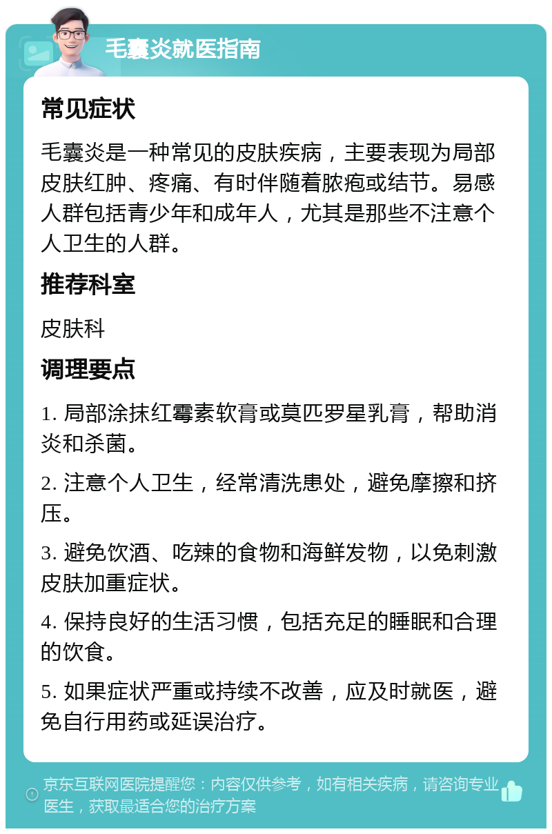 毛囊炎就医指南 常见症状 毛囊炎是一种常见的皮肤疾病，主要表现为局部皮肤红肿、疼痛、有时伴随着脓疱或结节。易感人群包括青少年和成年人，尤其是那些不注意个人卫生的人群。 推荐科室 皮肤科 调理要点 1. 局部涂抹红霉素软膏或莫匹罗星乳膏，帮助消炎和杀菌。 2. 注意个人卫生，经常清洗患处，避免摩擦和挤压。 3. 避免饮酒、吃辣的食物和海鲜发物，以免刺激皮肤加重症状。 4. 保持良好的生活习惯，包括充足的睡眠和合理的饮食。 5. 如果症状严重或持续不改善，应及时就医，避免自行用药或延误治疗。