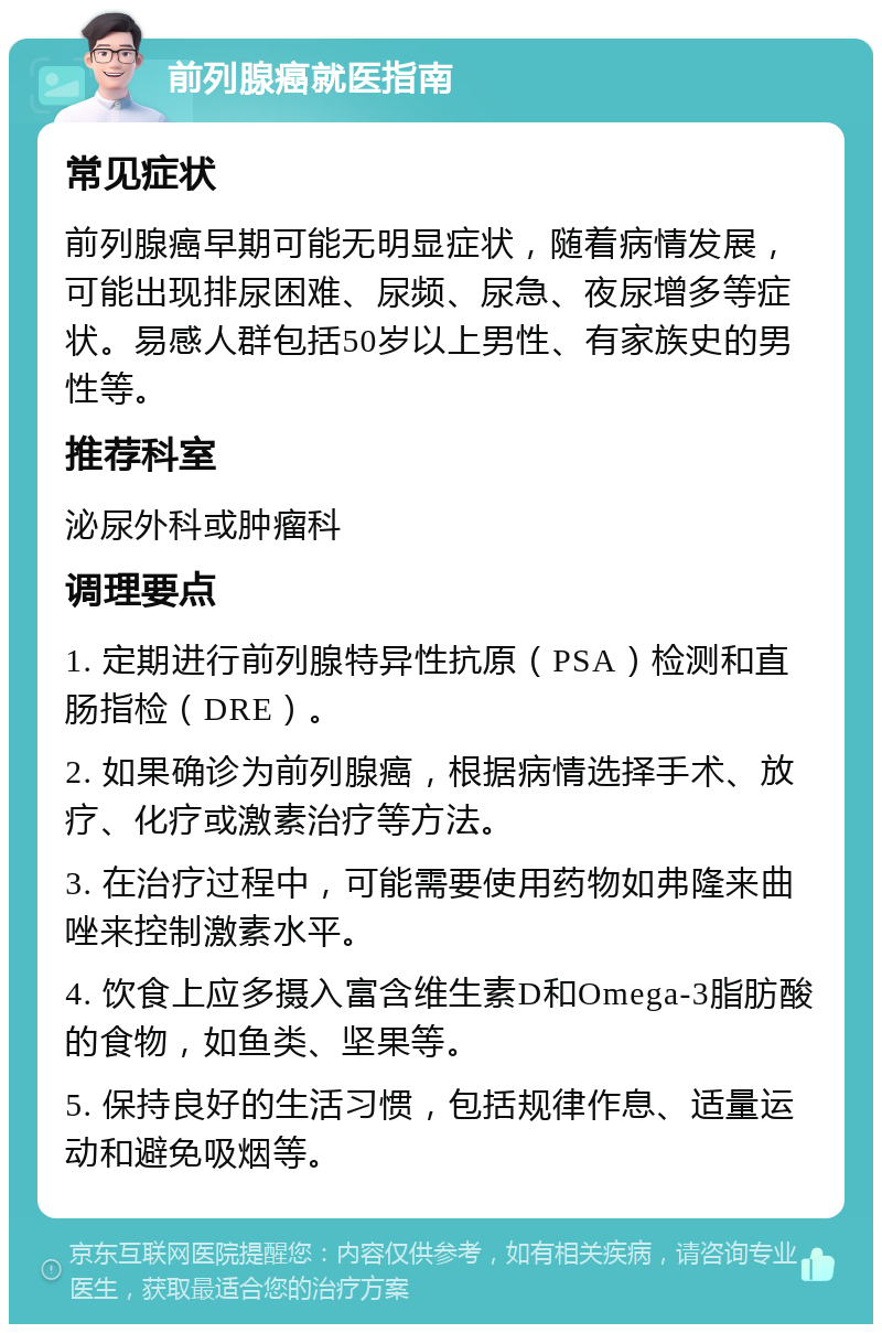 前列腺癌就医指南 常见症状 前列腺癌早期可能无明显症状，随着病情发展，可能出现排尿困难、尿频、尿急、夜尿增多等症状。易感人群包括50岁以上男性、有家族史的男性等。 推荐科室 泌尿外科或肿瘤科 调理要点 1. 定期进行前列腺特异性抗原（PSA）检测和直肠指检（DRE）。 2. 如果确诊为前列腺癌，根据病情选择手术、放疗、化疗或激素治疗等方法。 3. 在治疗过程中，可能需要使用药物如弗隆来曲唑来控制激素水平。 4. 饮食上应多摄入富含维生素D和Omega-3脂肪酸的食物，如鱼类、坚果等。 5. 保持良好的生活习惯，包括规律作息、适量运动和避免吸烟等。