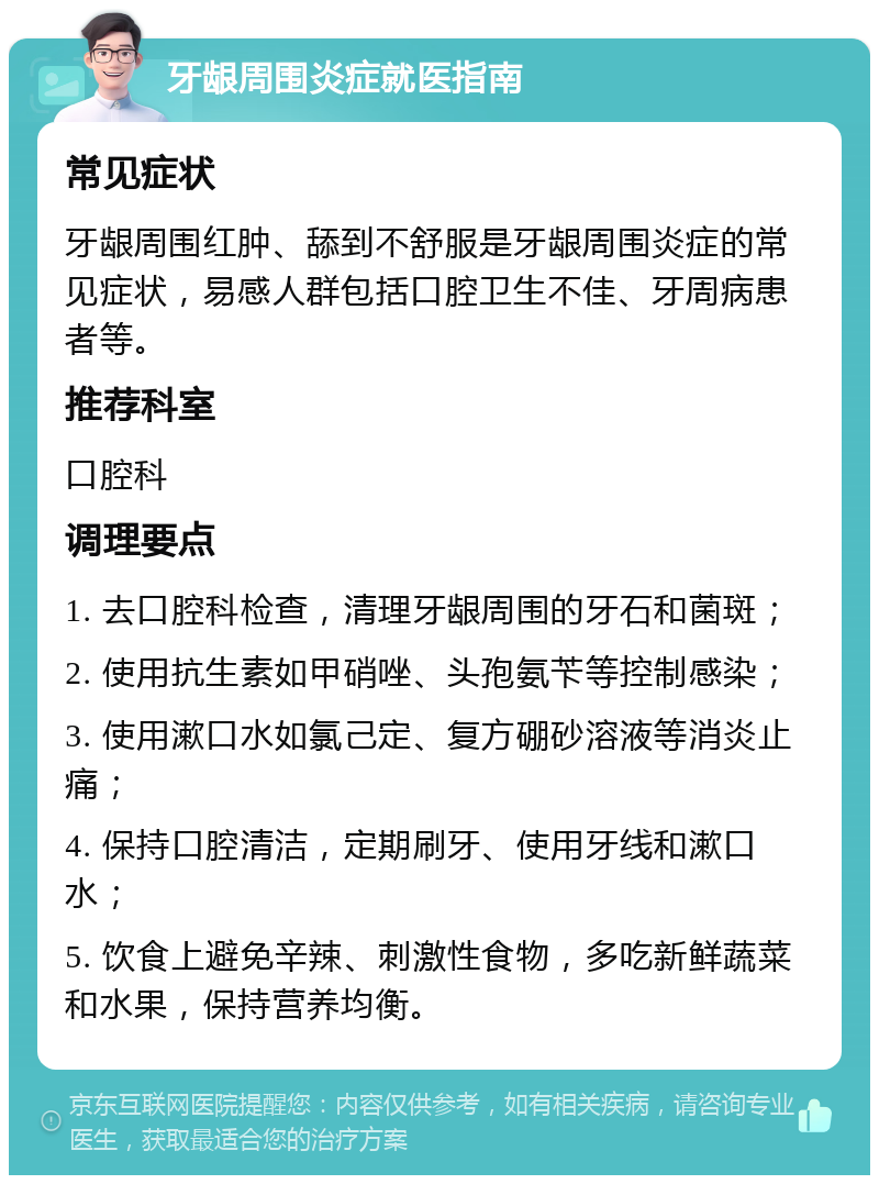 牙龈周围炎症就医指南 常见症状 牙龈周围红肿、舔到不舒服是牙龈周围炎症的常见症状，易感人群包括口腔卫生不佳、牙周病患者等。 推荐科室 口腔科 调理要点 1. 去口腔科检查，清理牙龈周围的牙石和菌斑； 2. 使用抗生素如甲硝唑、头孢氨苄等控制感染； 3. 使用漱口水如氯己定、复方硼砂溶液等消炎止痛； 4. 保持口腔清洁，定期刷牙、使用牙线和漱口水； 5. 饮食上避免辛辣、刺激性食物，多吃新鲜蔬菜和水果，保持营养均衡。