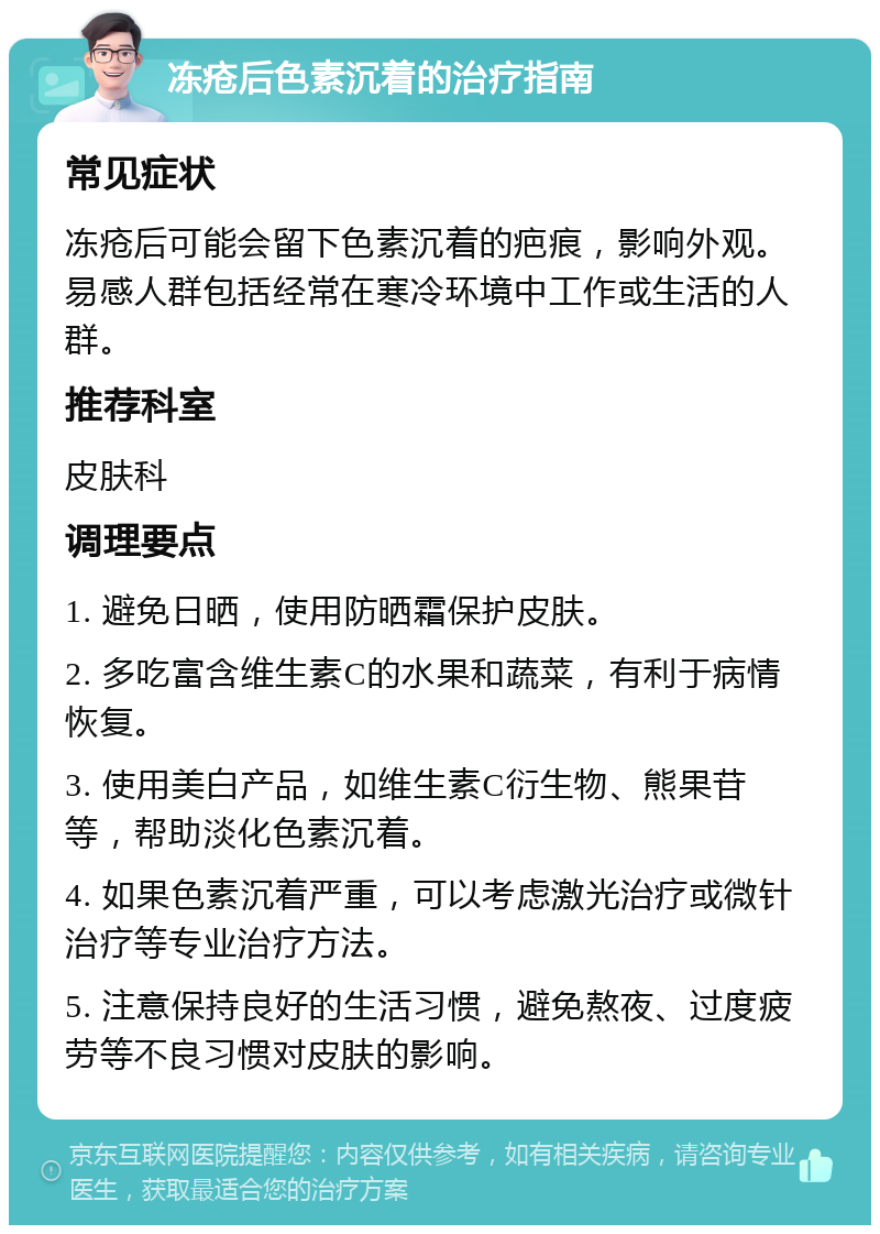 冻疮后色素沉着的治疗指南 常见症状 冻疮后可能会留下色素沉着的疤痕，影响外观。易感人群包括经常在寒冷环境中工作或生活的人群。 推荐科室 皮肤科 调理要点 1. 避免日晒，使用防晒霜保护皮肤。 2. 多吃富含维生素C的水果和蔬菜，有利于病情恢复。 3. 使用美白产品，如维生素C衍生物、熊果苷等，帮助淡化色素沉着。 4. 如果色素沉着严重，可以考虑激光治疗或微针治疗等专业治疗方法。 5. 注意保持良好的生活习惯，避免熬夜、过度疲劳等不良习惯对皮肤的影响。