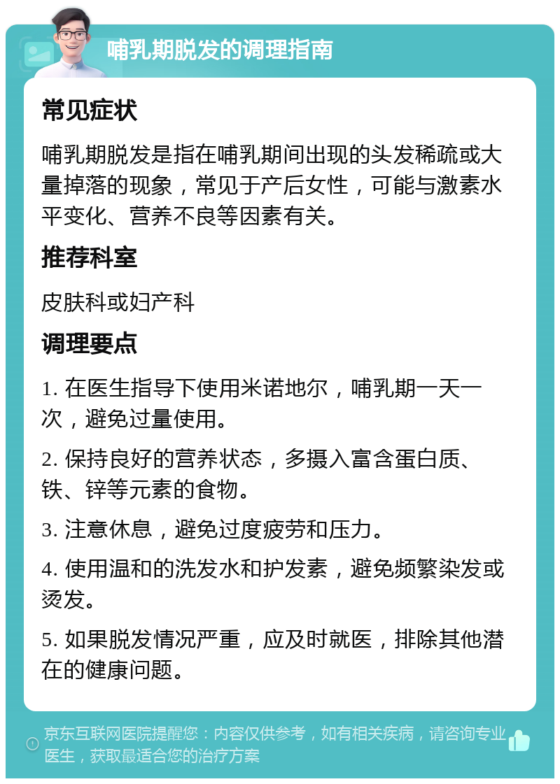 哺乳期脱发的调理指南 常见症状 哺乳期脱发是指在哺乳期间出现的头发稀疏或大量掉落的现象，常见于产后女性，可能与激素水平变化、营养不良等因素有关。 推荐科室 皮肤科或妇产科 调理要点 1. 在医生指导下使用米诺地尔，哺乳期一天一次，避免过量使用。 2. 保持良好的营养状态，多摄入富含蛋白质、铁、锌等元素的食物。 3. 注意休息，避免过度疲劳和压力。 4. 使用温和的洗发水和护发素，避免频繁染发或烫发。 5. 如果脱发情况严重，应及时就医，排除其他潜在的健康问题。