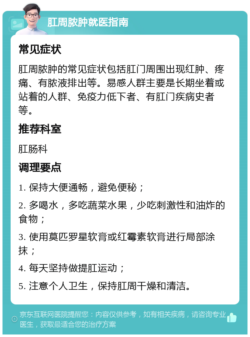 肛周脓肿就医指南 常见症状 肛周脓肿的常见症状包括肛门周围出现红肿、疼痛、有脓液排出等。易感人群主要是长期坐着或站着的人群、免疫力低下者、有肛门疾病史者等。 推荐科室 肛肠科 调理要点 1. 保持大便通畅，避免便秘； 2. 多喝水，多吃蔬菜水果，少吃刺激性和油炸的食物； 3. 使用莫匹罗星软膏或红霉素软膏进行局部涂抹； 4. 每天坚持做提肛运动； 5. 注意个人卫生，保持肛周干燥和清洁。