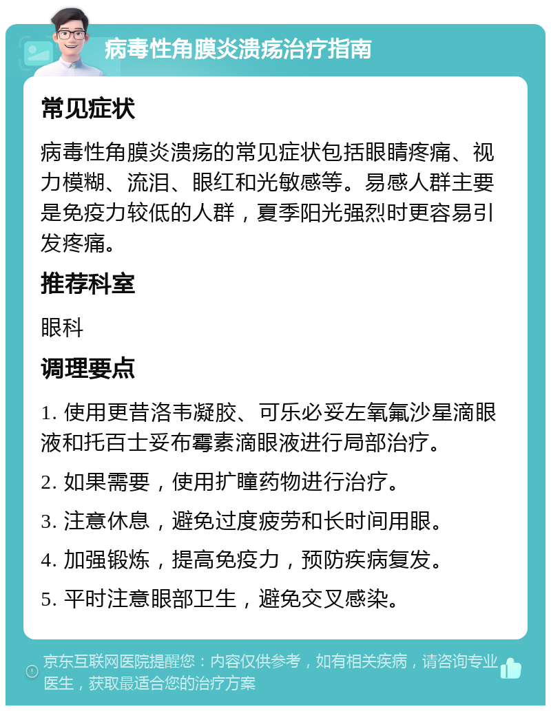 病毒性角膜炎溃疡治疗指南 常见症状 病毒性角膜炎溃疡的常见症状包括眼睛疼痛、视力模糊、流泪、眼红和光敏感等。易感人群主要是免疫力较低的人群，夏季阳光强烈时更容易引发疼痛。 推荐科室 眼科 调理要点 1. 使用更昔洛韦凝胶、可乐必妥左氧氟沙星滴眼液和托百士妥布霉素滴眼液进行局部治疗。 2. 如果需要，使用扩瞳药物进行治疗。 3. 注意休息，避免过度疲劳和长时间用眼。 4. 加强锻炼，提高免疫力，预防疾病复发。 5. 平时注意眼部卫生，避免交叉感染。