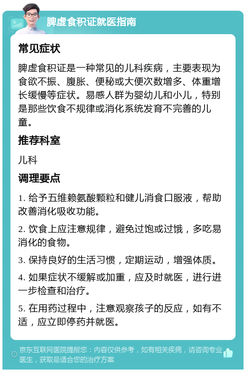 脾虚食积证就医指南 常见症状 脾虚食积证是一种常见的儿科疾病，主要表现为食欲不振、腹胀、便秘或大便次数增多、体重增长缓慢等症状。易感人群为婴幼儿和小儿，特别是那些饮食不规律或消化系统发育不完善的儿童。 推荐科室 儿科 调理要点 1. 给予五维赖氨酸颗粒和健儿消食口服液，帮助改善消化吸收功能。 2. 饮食上应注意规律，避免过饱或过饿，多吃易消化的食物。 3. 保持良好的生活习惯，定期运动，增强体质。 4. 如果症状不缓解或加重，应及时就医，进行进一步检查和治疗。 5. 在用药过程中，注意观察孩子的反应，如有不适，应立即停药并就医。