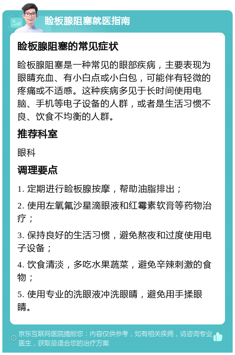 睑板腺阻塞就医指南 睑板腺阻塞的常见症状 睑板腺阻塞是一种常见的眼部疾病，主要表现为眼睛充血、有小白点或小白包，可能伴有轻微的疼痛或不适感。这种疾病多见于长时间使用电脑、手机等电子设备的人群，或者是生活习惯不良、饮食不均衡的人群。 推荐科室 眼科 调理要点 1. 定期进行睑板腺按摩，帮助油脂排出； 2. 使用左氧氟沙星滴眼液和红霉素软膏等药物治疗； 3. 保持良好的生活习惯，避免熬夜和过度使用电子设备； 4. 饮食清淡，多吃水果蔬菜，避免辛辣刺激的食物； 5. 使用专业的洗眼液冲洗眼睛，避免用手揉眼睛。