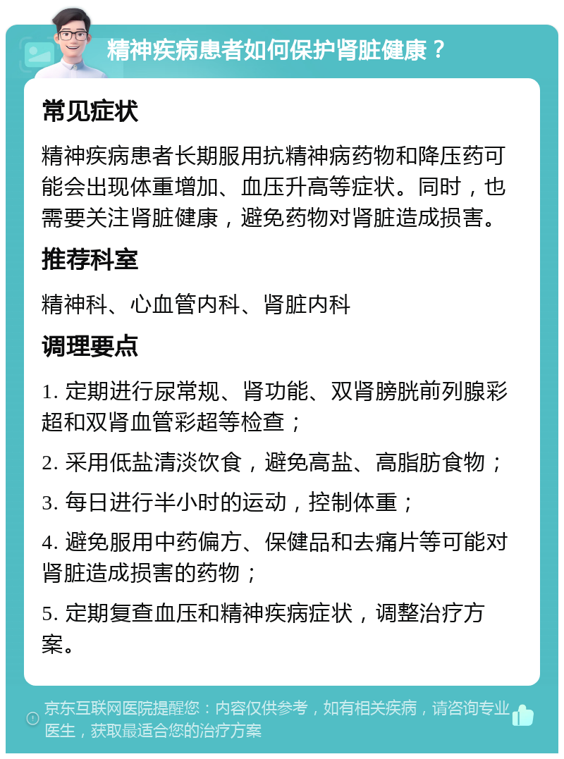 精神疾病患者如何保护肾脏健康？ 常见症状 精神疾病患者长期服用抗精神病药物和降压药可能会出现体重增加、血压升高等症状。同时，也需要关注肾脏健康，避免药物对肾脏造成损害。 推荐科室 精神科、心血管内科、肾脏内科 调理要点 1. 定期进行尿常规、肾功能、双肾膀胱前列腺彩超和双肾血管彩超等检查； 2. 采用低盐清淡饮食，避免高盐、高脂肪食物； 3. 每日进行半小时的运动，控制体重； 4. 避免服用中药偏方、保健品和去痛片等可能对肾脏造成损害的药物； 5. 定期复查血压和精神疾病症状，调整治疗方案。