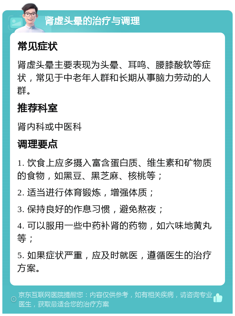 肾虚头晕的治疗与调理 常见症状 肾虚头晕主要表现为头晕、耳鸣、腰膝酸软等症状，常见于中老年人群和长期从事脑力劳动的人群。 推荐科室 肾内科或中医科 调理要点 1. 饮食上应多摄入富含蛋白质、维生素和矿物质的食物，如黑豆、黑芝麻、核桃等； 2. 适当进行体育锻炼，增强体质； 3. 保持良好的作息习惯，避免熬夜； 4. 可以服用一些中药补肾的药物，如六味地黄丸等； 5. 如果症状严重，应及时就医，遵循医生的治疗方案。