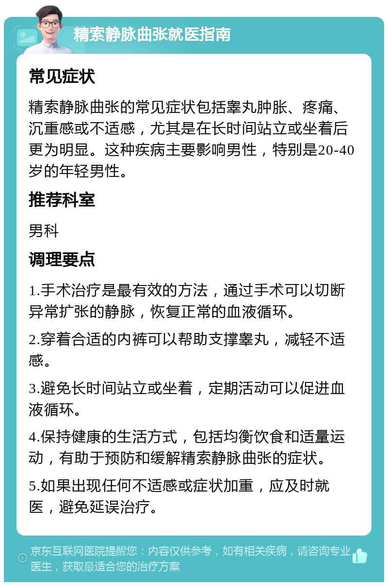 精索静脉曲张就医指南 常见症状 精索静脉曲张的常见症状包括睾丸肿胀、疼痛、沉重感或不适感，尤其是在长时间站立或坐着后更为明显。这种疾病主要影响男性，特别是20-40岁的年轻男性。 推荐科室 男科 调理要点 1.手术治疗是最有效的方法，通过手术可以切断异常扩张的静脉，恢复正常的血液循环。 2.穿着合适的内裤可以帮助支撑睾丸，减轻不适感。 3.避免长时间站立或坐着，定期活动可以促进血液循环。 4.保持健康的生活方式，包括均衡饮食和适量运动，有助于预防和缓解精索静脉曲张的症状。 5.如果出现任何不适感或症状加重，应及时就医，避免延误治疗。