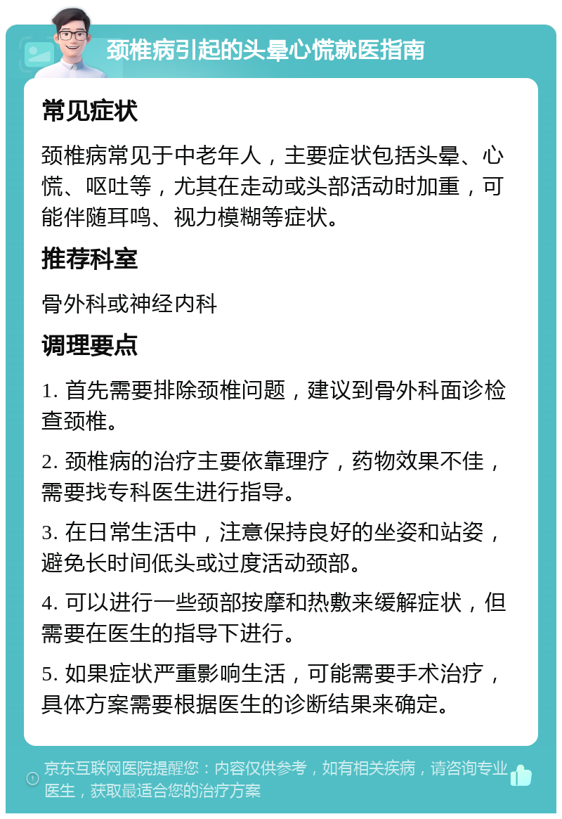 颈椎病引起的头晕心慌就医指南 常见症状 颈椎病常见于中老年人，主要症状包括头晕、心慌、呕吐等，尤其在走动或头部活动时加重，可能伴随耳鸣、视力模糊等症状。 推荐科室 骨外科或神经内科 调理要点 1. 首先需要排除颈椎问题，建议到骨外科面诊检查颈椎。 2. 颈椎病的治疗主要依靠理疗，药物效果不佳，需要找专科医生进行指导。 3. 在日常生活中，注意保持良好的坐姿和站姿，避免长时间低头或过度活动颈部。 4. 可以进行一些颈部按摩和热敷来缓解症状，但需要在医生的指导下进行。 5. 如果症状严重影响生活，可能需要手术治疗，具体方案需要根据医生的诊断结果来确定。