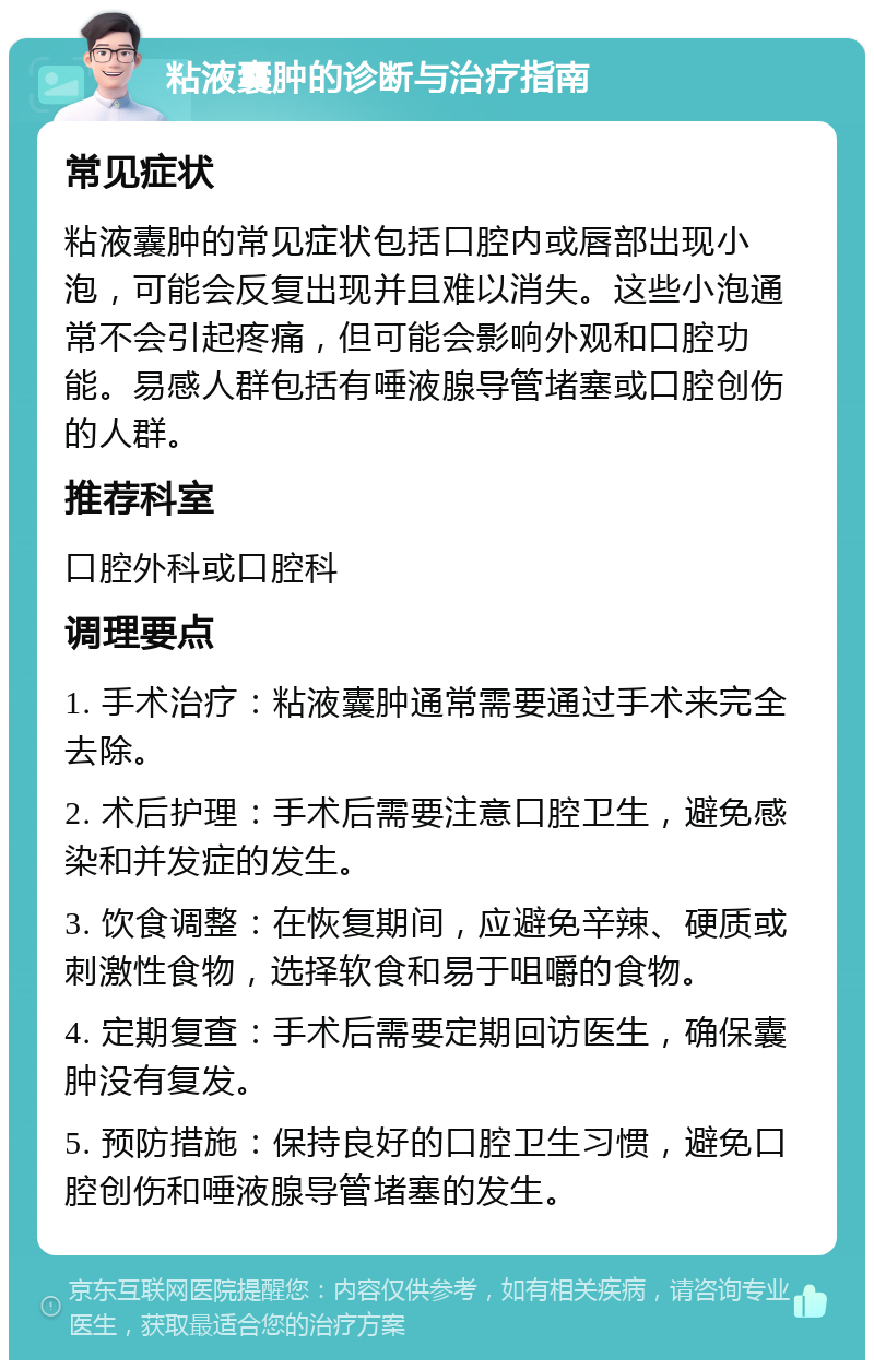 粘液囊肿的诊断与治疗指南 常见症状 粘液囊肿的常见症状包括口腔内或唇部出现小泡，可能会反复出现并且难以消失。这些小泡通常不会引起疼痛，但可能会影响外观和口腔功能。易感人群包括有唾液腺导管堵塞或口腔创伤的人群。 推荐科室 口腔外科或口腔科 调理要点 1. 手术治疗：粘液囊肿通常需要通过手术来完全去除。 2. 术后护理：手术后需要注意口腔卫生，避免感染和并发症的发生。 3. 饮食调整：在恢复期间，应避免辛辣、硬质或刺激性食物，选择软食和易于咀嚼的食物。 4. 定期复查：手术后需要定期回访医生，确保囊肿没有复发。 5. 预防措施：保持良好的口腔卫生习惯，避免口腔创伤和唾液腺导管堵塞的发生。