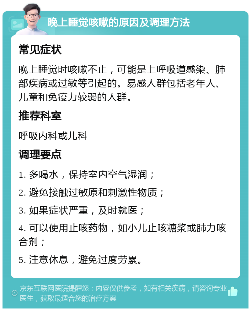 晚上睡觉咳嗽的原因及调理方法 常见症状 晚上睡觉时咳嗽不止，可能是上呼吸道感染、肺部疾病或过敏等引起的。易感人群包括老年人、儿童和免疫力较弱的人群。 推荐科室 呼吸内科或儿科 调理要点 1. 多喝水，保持室内空气湿润； 2. 避免接触过敏原和刺激性物质； 3. 如果症状严重，及时就医； 4. 可以使用止咳药物，如小儿止咳糖浆或肺力咳合剂； 5. 注意休息，避免过度劳累。