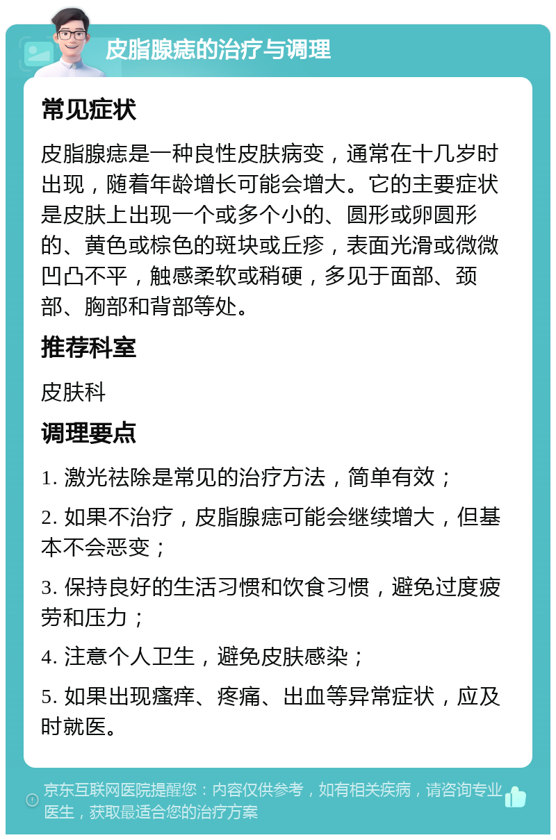 皮脂腺痣的治疗与调理 常见症状 皮脂腺痣是一种良性皮肤病变，通常在十几岁时出现，随着年龄增长可能会增大。它的主要症状是皮肤上出现一个或多个小的、圆形或卵圆形的、黄色或棕色的斑块或丘疹，表面光滑或微微凹凸不平，触感柔软或稍硬，多见于面部、颈部、胸部和背部等处。 推荐科室 皮肤科 调理要点 1. 激光祛除是常见的治疗方法，简单有效； 2. 如果不治疗，皮脂腺痣可能会继续增大，但基本不会恶变； 3. 保持良好的生活习惯和饮食习惯，避免过度疲劳和压力； 4. 注意个人卫生，避免皮肤感染； 5. 如果出现瘙痒、疼痛、出血等异常症状，应及时就医。