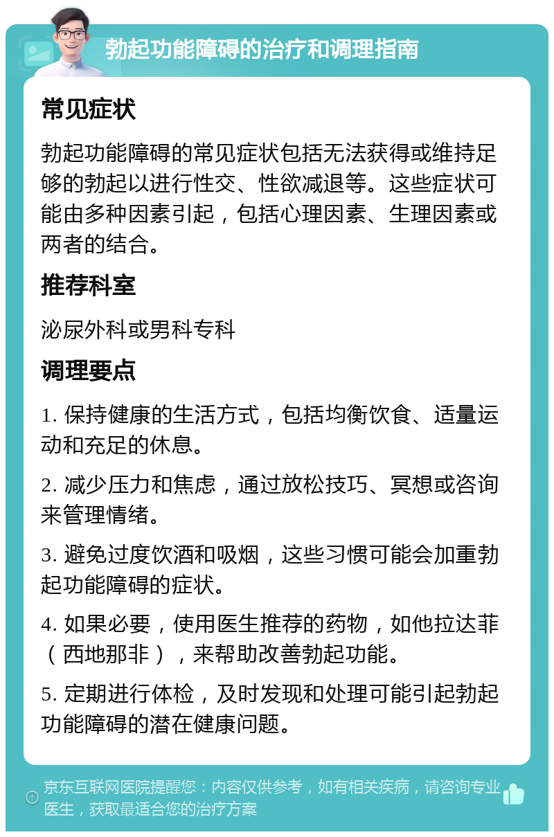 勃起功能障碍的治疗和调理指南 常见症状 勃起功能障碍的常见症状包括无法获得或维持足够的勃起以进行性交、性欲减退等。这些症状可能由多种因素引起，包括心理因素、生理因素或两者的结合。 推荐科室 泌尿外科或男科专科 调理要点 1. 保持健康的生活方式，包括均衡饮食、适量运动和充足的休息。 2. 减少压力和焦虑，通过放松技巧、冥想或咨询来管理情绪。 3. 避免过度饮酒和吸烟，这些习惯可能会加重勃起功能障碍的症状。 4. 如果必要，使用医生推荐的药物，如他拉达菲（西地那非），来帮助改善勃起功能。 5. 定期进行体检，及时发现和处理可能引起勃起功能障碍的潜在健康问题。