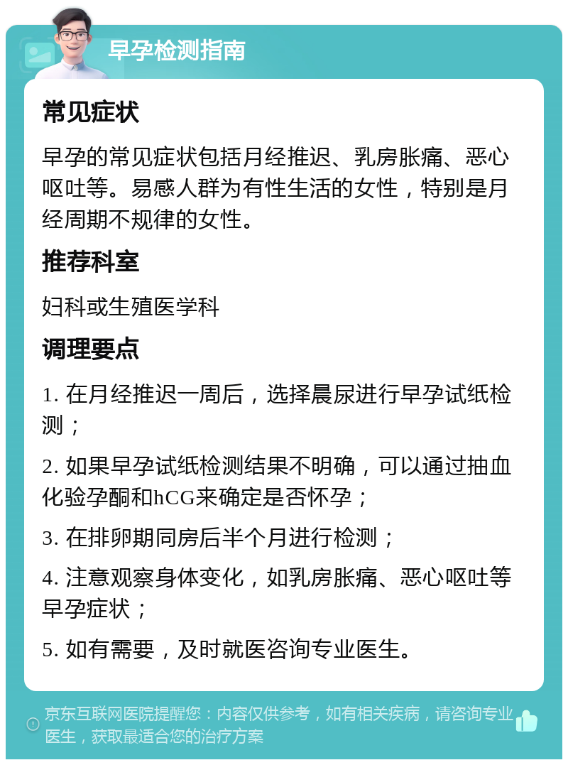 早孕检测指南 常见症状 早孕的常见症状包括月经推迟、乳房胀痛、恶心呕吐等。易感人群为有性生活的女性，特别是月经周期不规律的女性。 推荐科室 妇科或生殖医学科 调理要点 1. 在月经推迟一周后，选择晨尿进行早孕试纸检测； 2. 如果早孕试纸检测结果不明确，可以通过抽血化验孕酮和hCG来确定是否怀孕； 3. 在排卵期同房后半个月进行检测； 4. 注意观察身体变化，如乳房胀痛、恶心呕吐等早孕症状； 5. 如有需要，及时就医咨询专业医生。