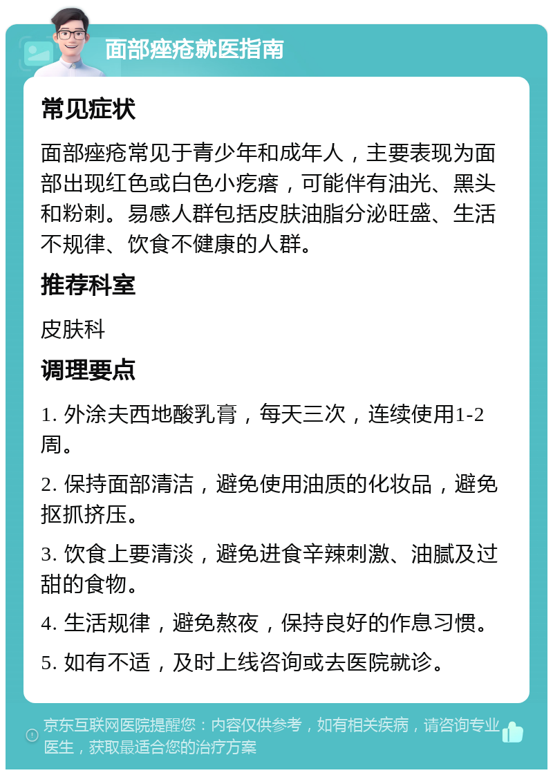 面部痤疮就医指南 常见症状 面部痤疮常见于青少年和成年人，主要表现为面部出现红色或白色小疙瘩，可能伴有油光、黑头和粉刺。易感人群包括皮肤油脂分泌旺盛、生活不规律、饮食不健康的人群。 推荐科室 皮肤科 调理要点 1. 外涂夫西地酸乳膏，每天三次，连续使用1-2周。 2. 保持面部清洁，避免使用油质的化妆品，避免抠抓挤压。 3. 饮食上要清淡，避免进食辛辣刺激、油腻及过甜的食物。 4. 生活规律，避免熬夜，保持良好的作息习惯。 5. 如有不适，及时上线咨询或去医院就诊。