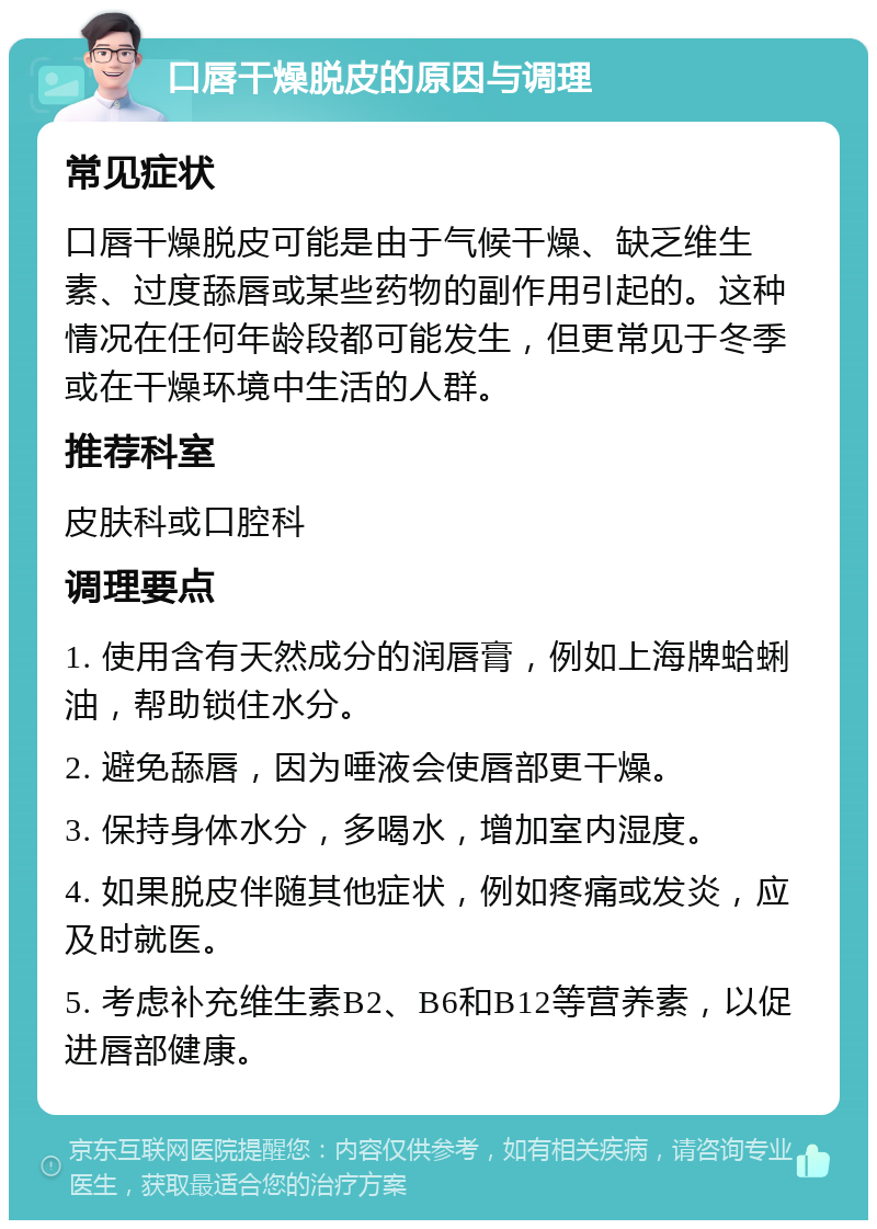 口唇干燥脱皮的原因与调理 常见症状 口唇干燥脱皮可能是由于气候干燥、缺乏维生素、过度舔唇或某些药物的副作用引起的。这种情况在任何年龄段都可能发生，但更常见于冬季或在干燥环境中生活的人群。 推荐科室 皮肤科或口腔科 调理要点 1. 使用含有天然成分的润唇膏，例如上海牌蛤蜊油，帮助锁住水分。 2. 避免舔唇，因为唾液会使唇部更干燥。 3. 保持身体水分，多喝水，增加室内湿度。 4. 如果脱皮伴随其他症状，例如疼痛或发炎，应及时就医。 5. 考虑补充维生素B2、B6和B12等营养素，以促进唇部健康。