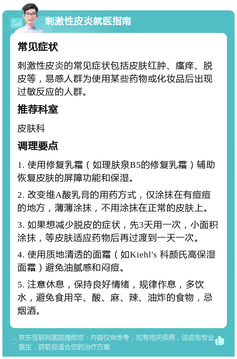 刺激性皮炎就医指南 常见症状 刺激性皮炎的常见症状包括皮肤红肿、瘙痒、脱皮等，易感人群为使用某些药物或化妆品后出现过敏反应的人群。 推荐科室 皮肤科 调理要点 1. 使用修复乳霜（如理肤泉B5的修复乳霜）辅助恢复皮肤的屏障功能和保湿。 2. 改变维A酸乳膏的用药方式，仅涂抹在有痘痘的地方，薄薄涂抹，不用涂抹在正常的皮肤上。 3. 如果想减少脱皮的症状，先3天用一次，小面积涂抹，等皮肤适应药物后再过渡到一天一次。 4. 使用质地清透的面霜（如Kiehl's 科颜氏高保湿面霜）避免油腻感和闷痘。 5. 注意休息，保持良好情绪，规律作息，多饮水，避免食用辛、酸、麻、辣、油炸的食物，忌烟酒。