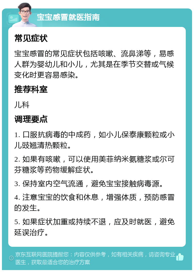 宝宝感冒就医指南 常见症状 宝宝感冒的常见症状包括咳嗽、流鼻涕等，易感人群为婴幼儿和小儿，尤其是在季节交替或气候变化时更容易感染。 推荐科室 儿科 调理要点 1. 口服抗病毒的中成药，如小儿保泰康颗粒或小儿豉翘清热颗粒。 2. 如果有咳嗽，可以使用美菲纳米氨糖浆或尔可芬糖浆等药物缓解症状。 3. 保持室内空气流通，避免宝宝接触病毒源。 4. 注意宝宝的饮食和休息，增强体质，预防感冒的发生。 5. 如果症状加重或持续不退，应及时就医，避免延误治疗。