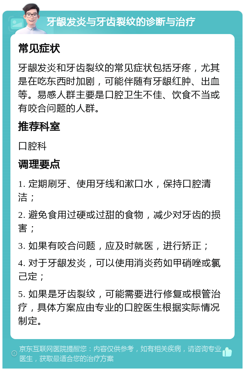 牙龈发炎与牙齿裂纹的诊断与治疗 常见症状 牙龈发炎和牙齿裂纹的常见症状包括牙疼，尤其是在吃东西时加剧，可能伴随有牙龈红肿、出血等。易感人群主要是口腔卫生不佳、饮食不当或有咬合问题的人群。 推荐科室 口腔科 调理要点 1. 定期刷牙、使用牙线和漱口水，保持口腔清洁； 2. 避免食用过硬或过甜的食物，减少对牙齿的损害； 3. 如果有咬合问题，应及时就医，进行矫正； 4. 对于牙龈发炎，可以使用消炎药如甲硝唑或氯己定； 5. 如果是牙齿裂纹，可能需要进行修复或根管治疗，具体方案应由专业的口腔医生根据实际情况制定。