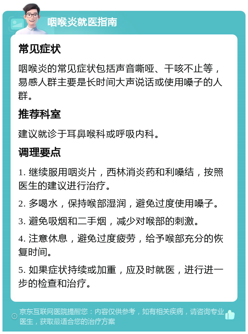 咽喉炎就医指南 常见症状 咽喉炎的常见症状包括声音嘶哑、干咳不止等，易感人群主要是长时间大声说话或使用嗓子的人群。 推荐科室 建议就诊于耳鼻喉科或呼吸内科。 调理要点 1. 继续服用咽炎片，西林消炎药和利嗓结，按照医生的建议进行治疗。 2. 多喝水，保持喉部湿润，避免过度使用嗓子。 3. 避免吸烟和二手烟，减少对喉部的刺激。 4. 注意休息，避免过度疲劳，给予喉部充分的恢复时间。 5. 如果症状持续或加重，应及时就医，进行进一步的检查和治疗。