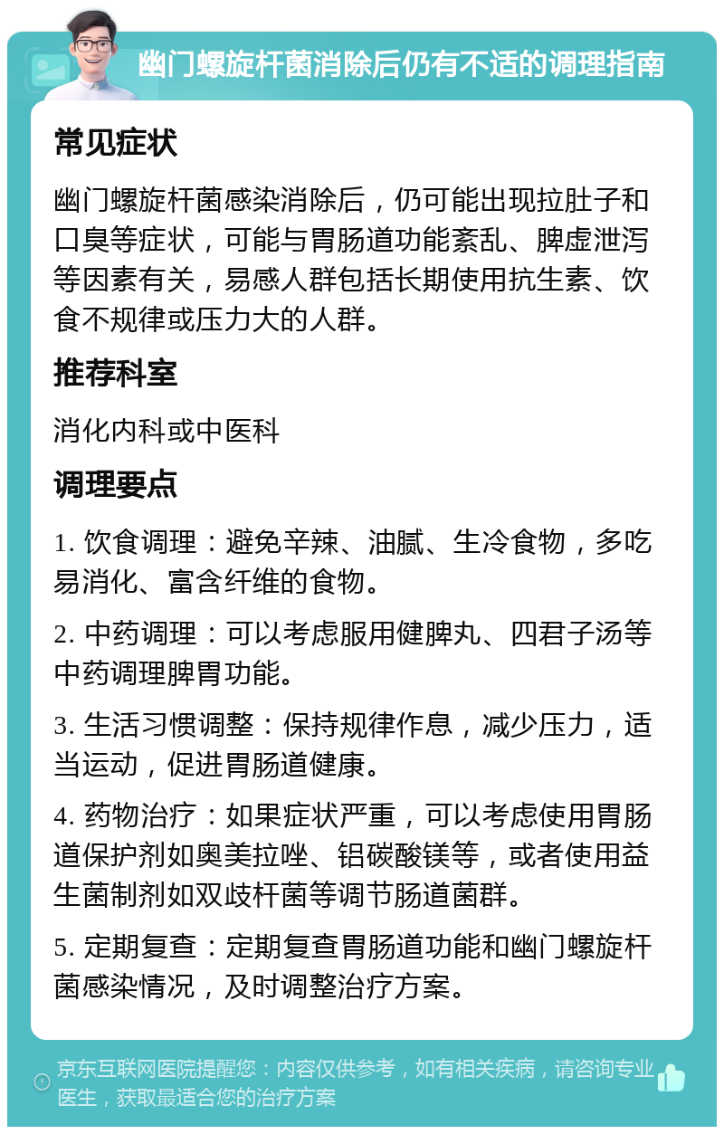 幽门螺旋杆菌消除后仍有不适的调理指南 常见症状 幽门螺旋杆菌感染消除后，仍可能出现拉肚子和口臭等症状，可能与胃肠道功能紊乱、脾虚泄泻等因素有关，易感人群包括长期使用抗生素、饮食不规律或压力大的人群。 推荐科室 消化内科或中医科 调理要点 1. 饮食调理：避免辛辣、油腻、生冷食物，多吃易消化、富含纤维的食物。 2. 中药调理：可以考虑服用健脾丸、四君子汤等中药调理脾胃功能。 3. 生活习惯调整：保持规律作息，减少压力，适当运动，促进胃肠道健康。 4. 药物治疗：如果症状严重，可以考虑使用胃肠道保护剂如奥美拉唑、铝碳酸镁等，或者使用益生菌制剂如双歧杆菌等调节肠道菌群。 5. 定期复查：定期复查胃肠道功能和幽门螺旋杆菌感染情况，及时调整治疗方案。