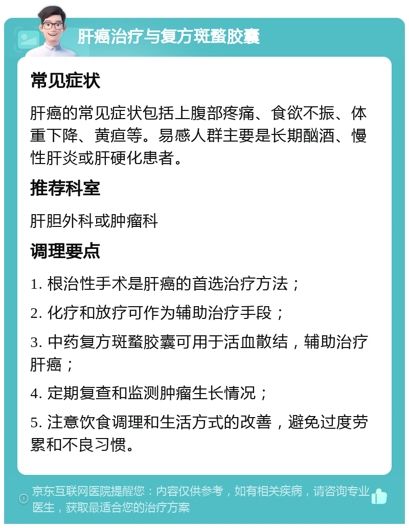 肝癌治疗与复方斑蝥胶囊 常见症状 肝癌的常见症状包括上腹部疼痛、食欲不振、体重下降、黄疸等。易感人群主要是长期酗酒、慢性肝炎或肝硬化患者。 推荐科室 肝胆外科或肿瘤科 调理要点 1. 根治性手术是肝癌的首选治疗方法； 2. 化疗和放疗可作为辅助治疗手段； 3. 中药复方斑蝥胶囊可用于活血散结，辅助治疗肝癌； 4. 定期复查和监测肿瘤生长情况； 5. 注意饮食调理和生活方式的改善，避免过度劳累和不良习惯。