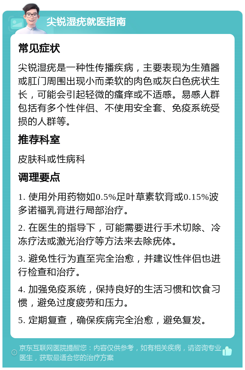 尖锐湿疣就医指南 常见症状 尖锐湿疣是一种性传播疾病，主要表现为生殖器或肛门周围出现小而柔软的肉色或灰白色疣状生长，可能会引起轻微的瘙痒或不适感。易感人群包括有多个性伴侣、不使用安全套、免疫系统受损的人群等。 推荐科室 皮肤科或性病科 调理要点 1. 使用外用药物如0.5%足叶草素软膏或0.15%波多诺福乳膏进行局部治疗。 2. 在医生的指导下，可能需要进行手术切除、冷冻疗法或激光治疗等方法来去除疣体。 3. 避免性行为直至完全治愈，并建议性伴侣也进行检查和治疗。 4. 加强免疫系统，保持良好的生活习惯和饮食习惯，避免过度疲劳和压力。 5. 定期复查，确保疾病完全治愈，避免复发。