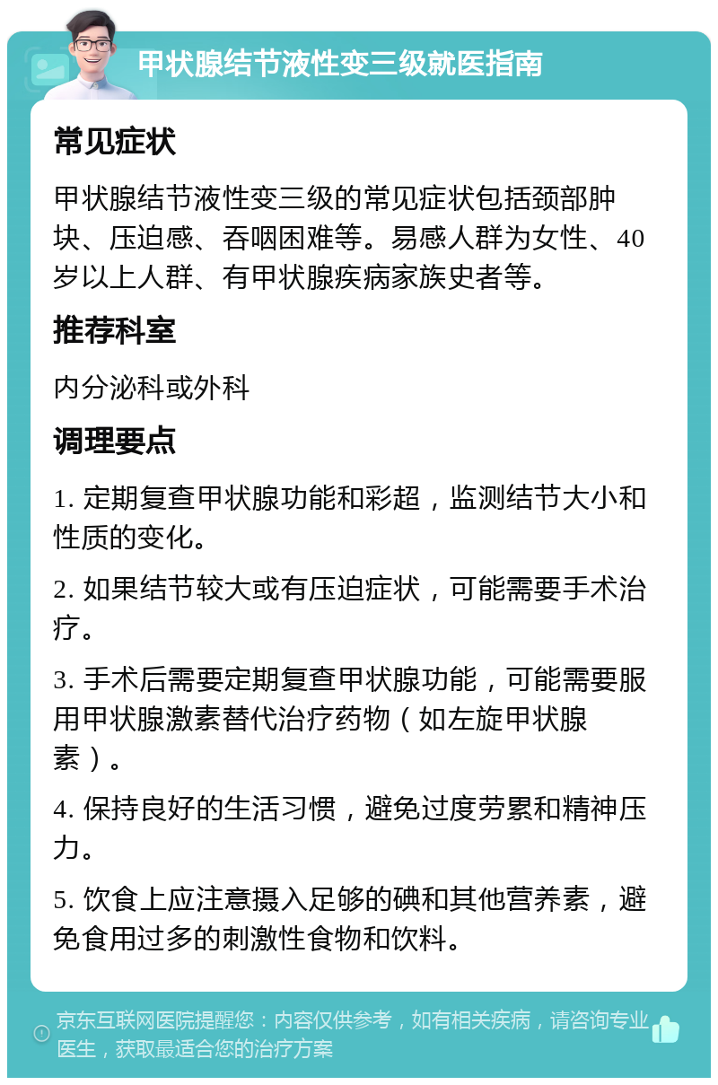 甲状腺结节液性变三级就医指南 常见症状 甲状腺结节液性变三级的常见症状包括颈部肿块、压迫感、吞咽困难等。易感人群为女性、40岁以上人群、有甲状腺疾病家族史者等。 推荐科室 内分泌科或外科 调理要点 1. 定期复查甲状腺功能和彩超，监测结节大小和性质的变化。 2. 如果结节较大或有压迫症状，可能需要手术治疗。 3. 手术后需要定期复查甲状腺功能，可能需要服用甲状腺激素替代治疗药物（如左旋甲状腺素）。 4. 保持良好的生活习惯，避免过度劳累和精神压力。 5. 饮食上应注意摄入足够的碘和其他营养素，避免食用过多的刺激性食物和饮料。