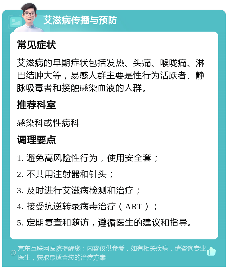 艾滋病传播与预防 常见症状 艾滋病的早期症状包括发热、头痛、喉咙痛、淋巴结肿大等，易感人群主要是性行为活跃者、静脉吸毒者和接触感染血液的人群。 推荐科室 感染科或性病科 调理要点 1. 避免高风险性行为，使用安全套； 2. 不共用注射器和针头； 3. 及时进行艾滋病检测和治疗； 4. 接受抗逆转录病毒治疗（ART）； 5. 定期复查和随访，遵循医生的建议和指导。