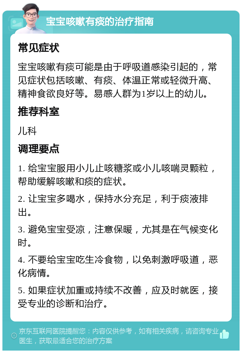 宝宝咳嗽有痰的治疗指南 常见症状 宝宝咳嗽有痰可能是由于呼吸道感染引起的，常见症状包括咳嗽、有痰、体温正常或轻微升高、精神食欲良好等。易感人群为1岁以上的幼儿。 推荐科室 儿科 调理要点 1. 给宝宝服用小儿止咳糖浆或小儿咳喘灵颗粒，帮助缓解咳嗽和痰的症状。 2. 让宝宝多喝水，保持水分充足，利于痰液排出。 3. 避免宝宝受凉，注意保暖，尤其是在气候变化时。 4. 不要给宝宝吃生冷食物，以免刺激呼吸道，恶化病情。 5. 如果症状加重或持续不改善，应及时就医，接受专业的诊断和治疗。