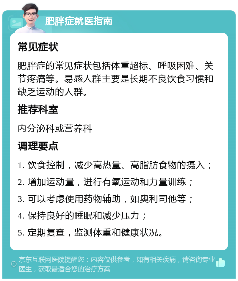 肥胖症就医指南 常见症状 肥胖症的常见症状包括体重超标、呼吸困难、关节疼痛等。易感人群主要是长期不良饮食习惯和缺乏运动的人群。 推荐科室 内分泌科或营养科 调理要点 1. 饮食控制，减少高热量、高脂肪食物的摄入； 2. 增加运动量，进行有氧运动和力量训练； 3. 可以考虑使用药物辅助，如奥利司他等； 4. 保持良好的睡眠和减少压力； 5. 定期复查，监测体重和健康状况。