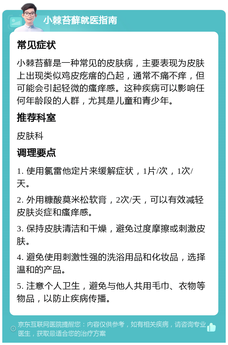 小棘苔藓就医指南 常见症状 小棘苔藓是一种常见的皮肤病，主要表现为皮肤上出现类似鸡皮疙瘩的凸起，通常不痛不痒，但可能会引起轻微的瘙痒感。这种疾病可以影响任何年龄段的人群，尤其是儿童和青少年。 推荐科室 皮肤科 调理要点 1. 使用氯雷他定片来缓解症状，1片/次，1次/天。 2. 外用糠酸莫米松软膏，2次/天，可以有效减轻皮肤炎症和瘙痒感。 3. 保持皮肤清洁和干燥，避免过度摩擦或刺激皮肤。 4. 避免使用刺激性强的洗浴用品和化妆品，选择温和的产品。 5. 注意个人卫生，避免与他人共用毛巾、衣物等物品，以防止疾病传播。