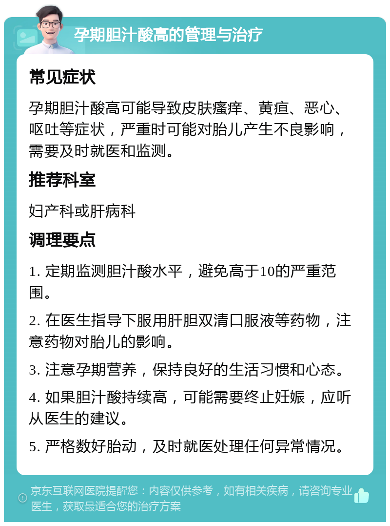 孕期胆汁酸高的管理与治疗 常见症状 孕期胆汁酸高可能导致皮肤瘙痒、黄疸、恶心、呕吐等症状，严重时可能对胎儿产生不良影响，需要及时就医和监测。 推荐科室 妇产科或肝病科 调理要点 1. 定期监测胆汁酸水平，避免高于10的严重范围。 2. 在医生指导下服用肝胆双清口服液等药物，注意药物对胎儿的影响。 3. 注意孕期营养，保持良好的生活习惯和心态。 4. 如果胆汁酸持续高，可能需要终止妊娠，应听从医生的建议。 5. 严格数好胎动，及时就医处理任何异常情况。