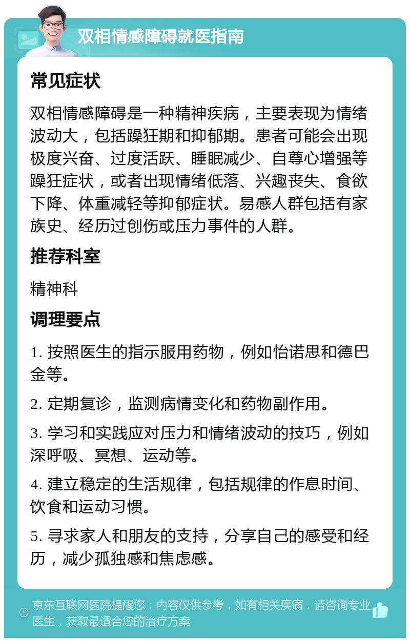 双相情感障碍就医指南 常见症状 双相情感障碍是一种精神疾病，主要表现为情绪波动大，包括躁狂期和抑郁期。患者可能会出现极度兴奋、过度活跃、睡眠减少、自尊心增强等躁狂症状，或者出现情绪低落、兴趣丧失、食欲下降、体重减轻等抑郁症状。易感人群包括有家族史、经历过创伤或压力事件的人群。 推荐科室 精神科 调理要点 1. 按照医生的指示服用药物，例如怡诺思和德巴金等。 2. 定期复诊，监测病情变化和药物副作用。 3. 学习和实践应对压力和情绪波动的技巧，例如深呼吸、冥想、运动等。 4. 建立稳定的生活规律，包括规律的作息时间、饮食和运动习惯。 5. 寻求家人和朋友的支持，分享自己的感受和经历，减少孤独感和焦虑感。