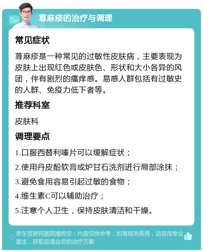 荨麻疹的治疗与调理 常见症状 荨麻疹是一种常见的过敏性皮肤病，主要表现为皮肤上出现红色或皮肤色、形状和大小各异的风团，伴有剧烈的瘙痒感。易感人群包括有过敏史的人群、免疫力低下者等。 推荐科室 皮肤科 调理要点 1.口服西替利嗪片可以缓解症状； 2.使用丹皮酚软膏或炉甘石洗剂进行局部涂抹； 3.避免食用容易引起过敏的食物； 4.维生素C可以辅助治疗； 5.注意个人卫生，保持皮肤清洁和干燥。