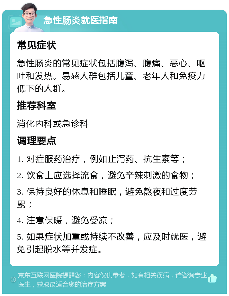 急性肠炎就医指南 常见症状 急性肠炎的常见症状包括腹泻、腹痛、恶心、呕吐和发热。易感人群包括儿童、老年人和免疫力低下的人群。 推荐科室 消化内科或急诊科 调理要点 1. 对症服药治疗，例如止泻药、抗生素等； 2. 饮食上应选择流食，避免辛辣刺激的食物； 3. 保持良好的休息和睡眠，避免熬夜和过度劳累； 4. 注意保暖，避免受凉； 5. 如果症状加重或持续不改善，应及时就医，避免引起脱水等并发症。