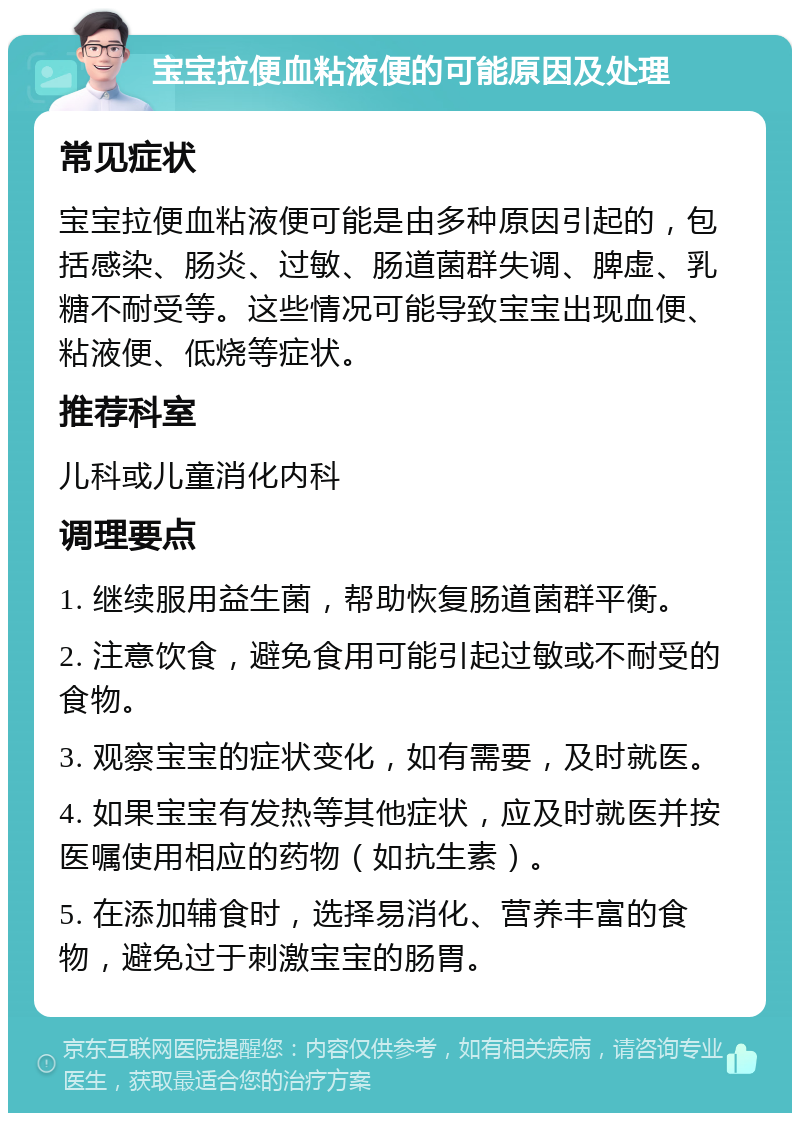 宝宝拉便血粘液便的可能原因及处理 常见症状 宝宝拉便血粘液便可能是由多种原因引起的，包括感染、肠炎、过敏、肠道菌群失调、脾虚、乳糖不耐受等。这些情况可能导致宝宝出现血便、粘液便、低烧等症状。 推荐科室 儿科或儿童消化内科 调理要点 1. 继续服用益生菌，帮助恢复肠道菌群平衡。 2. 注意饮食，避免食用可能引起过敏或不耐受的食物。 3. 观察宝宝的症状变化，如有需要，及时就医。 4. 如果宝宝有发热等其他症状，应及时就医并按医嘱使用相应的药物（如抗生素）。 5. 在添加辅食时，选择易消化、营养丰富的食物，避免过于刺激宝宝的肠胃。