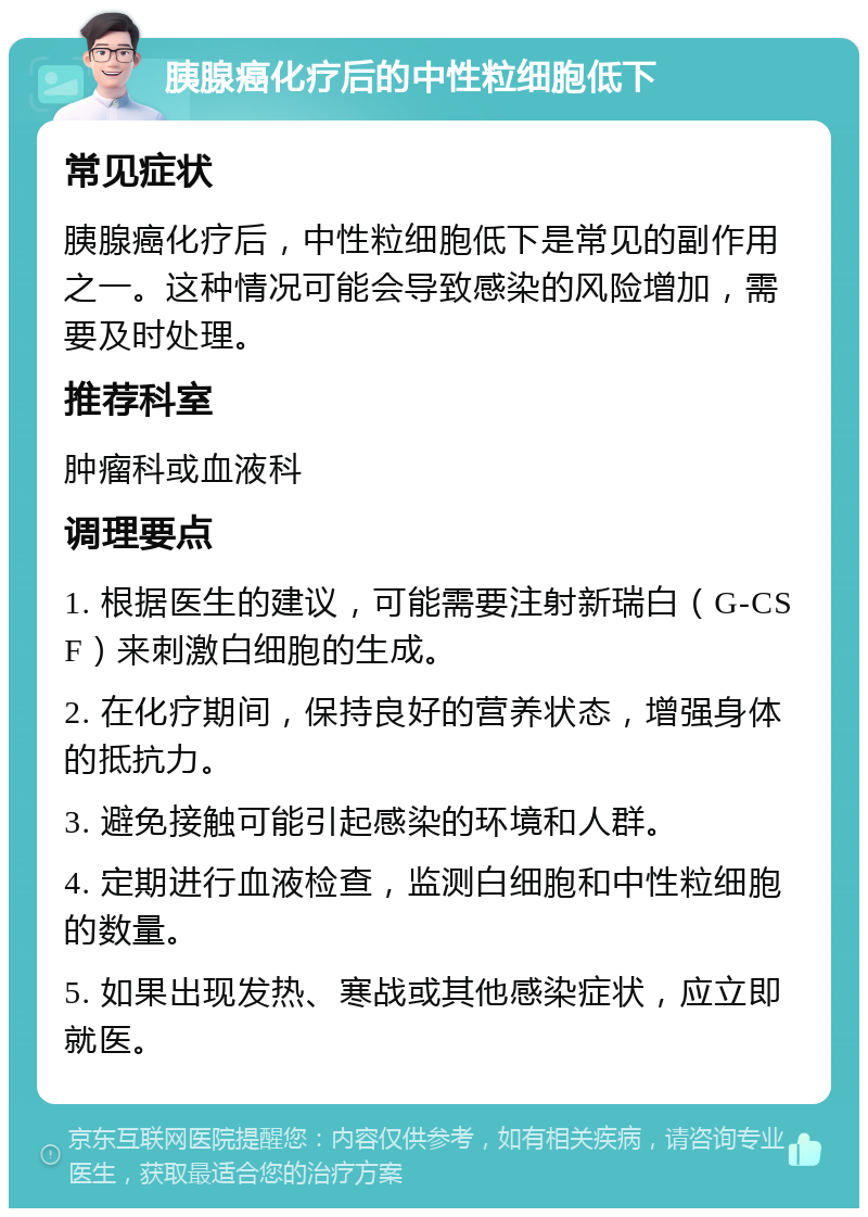 胰腺癌化疗后的中性粒细胞低下 常见症状 胰腺癌化疗后，中性粒细胞低下是常见的副作用之一。这种情况可能会导致感染的风险增加，需要及时处理。 推荐科室 肿瘤科或血液科 调理要点 1. 根据医生的建议，可能需要注射新瑞白（G-CSF）来刺激白细胞的生成。 2. 在化疗期间，保持良好的营养状态，增强身体的抵抗力。 3. 避免接触可能引起感染的环境和人群。 4. 定期进行血液检查，监测白细胞和中性粒细胞的数量。 5. 如果出现发热、寒战或其他感染症状，应立即就医。