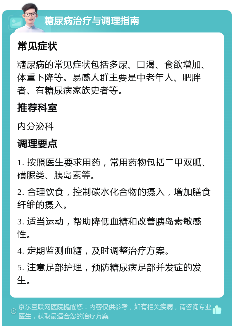 糖尿病治疗与调理指南 常见症状 糖尿病的常见症状包括多尿、口渴、食欲增加、体重下降等。易感人群主要是中老年人、肥胖者、有糖尿病家族史者等。 推荐科室 内分泌科 调理要点 1. 按照医生要求用药，常用药物包括二甲双胍、磺脲类、胰岛素等。 2. 合理饮食，控制碳水化合物的摄入，增加膳食纤维的摄入。 3. 适当运动，帮助降低血糖和改善胰岛素敏感性。 4. 定期监测血糖，及时调整治疗方案。 5. 注意足部护理，预防糖尿病足部并发症的发生。