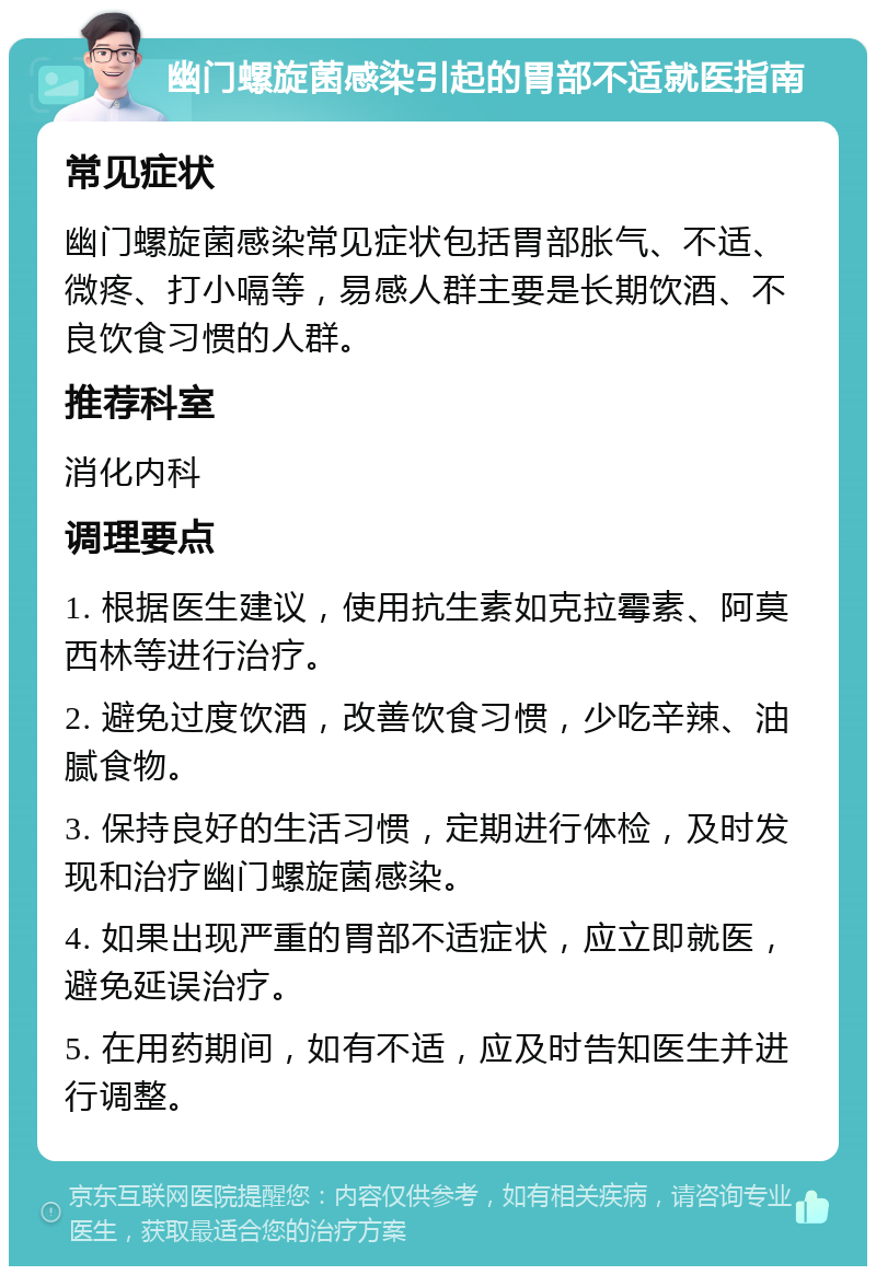 幽门螺旋菌感染引起的胃部不适就医指南 常见症状 幽门螺旋菌感染常见症状包括胃部胀气、不适、微疼、打小嗝等，易感人群主要是长期饮酒、不良饮食习惯的人群。 推荐科室 消化内科 调理要点 1. 根据医生建议，使用抗生素如克拉霉素、阿莫西林等进行治疗。 2. 避免过度饮酒，改善饮食习惯，少吃辛辣、油腻食物。 3. 保持良好的生活习惯，定期进行体检，及时发现和治疗幽门螺旋菌感染。 4. 如果出现严重的胃部不适症状，应立即就医，避免延误治疗。 5. 在用药期间，如有不适，应及时告知医生并进行调整。