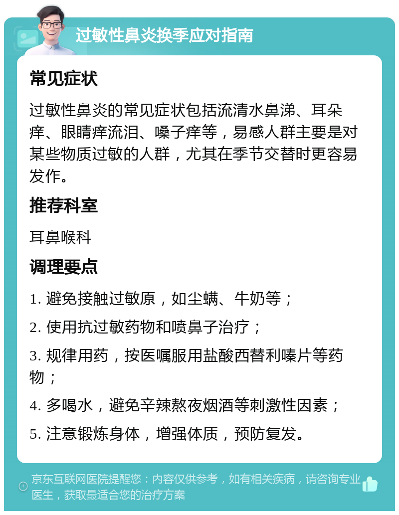 过敏性鼻炎换季应对指南 常见症状 过敏性鼻炎的常见症状包括流清水鼻涕、耳朵痒、眼睛痒流泪、嗓子痒等，易感人群主要是对某些物质过敏的人群，尤其在季节交替时更容易发作。 推荐科室 耳鼻喉科 调理要点 1. 避免接触过敏原，如尘螨、牛奶等； 2. 使用抗过敏药物和喷鼻子治疗； 3. 规律用药，按医嘱服用盐酸西替利嗪片等药物； 4. 多喝水，避免辛辣熬夜烟酒等刺激性因素； 5. 注意锻炼身体，增强体质，预防复发。