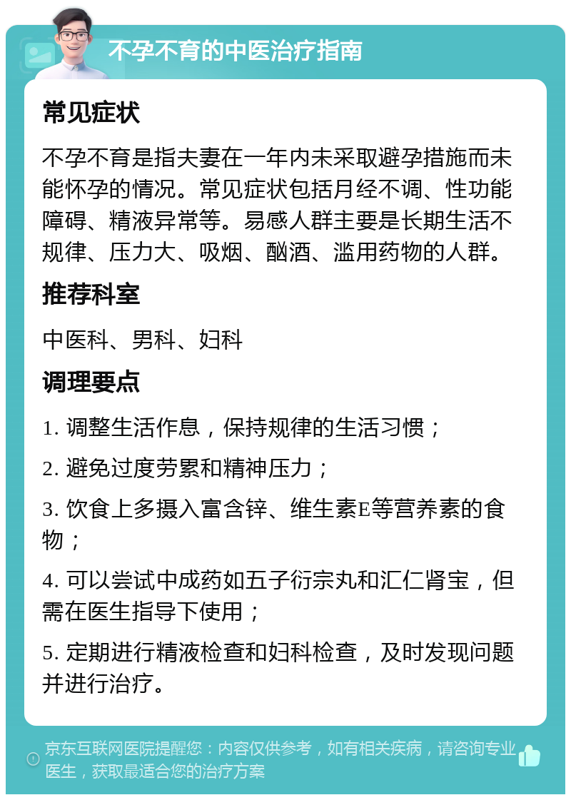 不孕不育的中医治疗指南 常见症状 不孕不育是指夫妻在一年内未采取避孕措施而未能怀孕的情况。常见症状包括月经不调、性功能障碍、精液异常等。易感人群主要是长期生活不规律、压力大、吸烟、酗酒、滥用药物的人群。 推荐科室 中医科、男科、妇科 调理要点 1. 调整生活作息，保持规律的生活习惯； 2. 避免过度劳累和精神压力； 3. 饮食上多摄入富含锌、维生素E等营养素的食物； 4. 可以尝试中成药如五子衍宗丸和汇仁肾宝，但需在医生指导下使用； 5. 定期进行精液检查和妇科检查，及时发现问题并进行治疗。